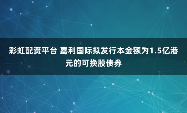 彩虹配资平台 嘉利国际拟发行本金额为1.5亿港元的可换股债券