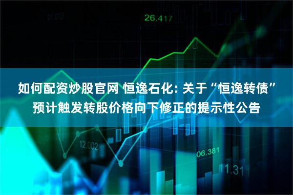 如何配资炒股官网 恒逸石化: 关于“恒逸转债”预计触发转股价格向下修正的提示性公告