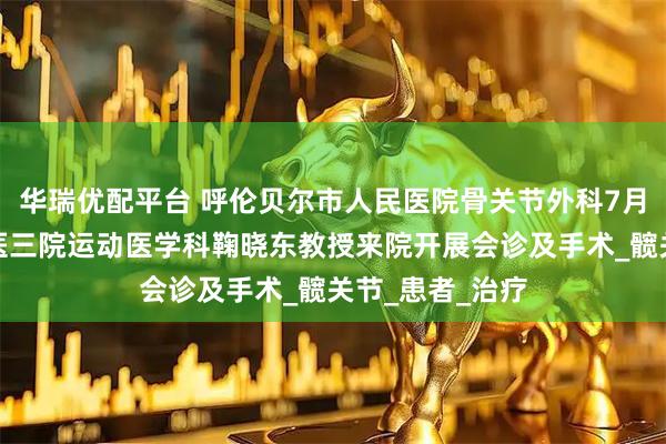 华瑞优配平台 呼伦贝尔市人民医院骨关节外科7月上旬将邀请北医三院运动医学科鞠晓东教授来院开展会诊及手术_髋关节_患者_治疗