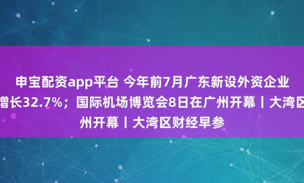 申宝配资app平台 今年前7月广东新设外资企业数量同比增长32.7%；国际机场博览会8日在广州开幕丨大湾区财经早参