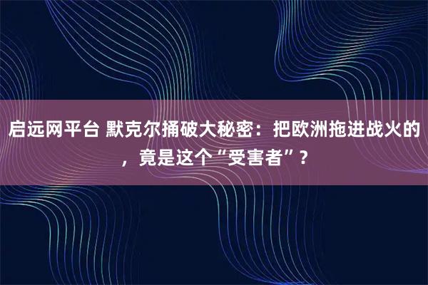 启远网平台 默克尔捅破大秘密：把欧洲拖进战火的，竟是这个“受害者”？