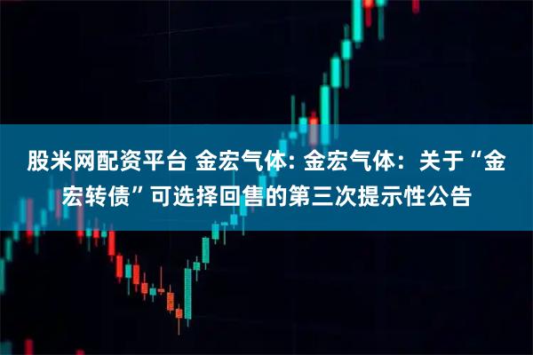 股米网配资平台 金宏气体: 金宏气体：关于“金宏转债”可选择回售的第三次提示性公告