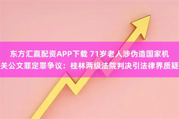 东方汇赢配资APP下载 71岁老人涉伪造国家机关公文罪定罪争议：桂林两级法院判决引法律界质疑