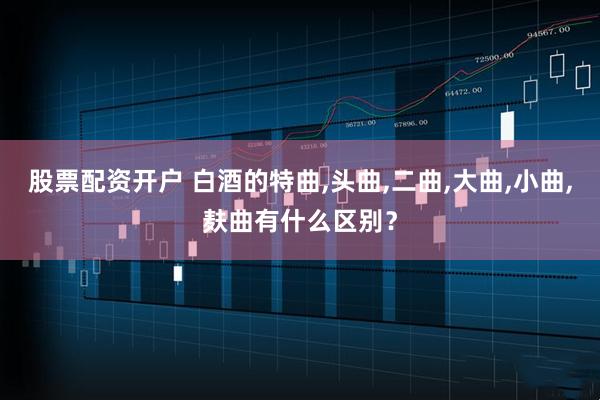 股票配资开户 白酒的特曲,头曲,二曲,大曲,小曲,麸曲有什么区别？