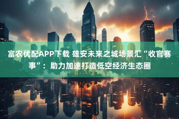 富农优配APP下载 雄安未来之城场景汇“收官赛事”：助力加速打造低空经济生态圈
