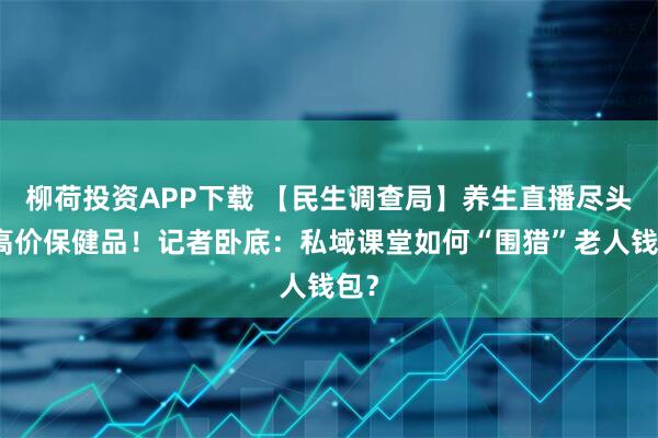 柳荷投资APP下载 【民生调查局】养生直播尽头是高价保健品！记者卧底：私域课堂如何“围猎”老人钱包？