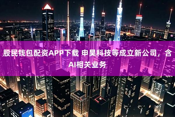 股民钱包配资APP下载 申昊科技等成立新公司，含AI相关业务
