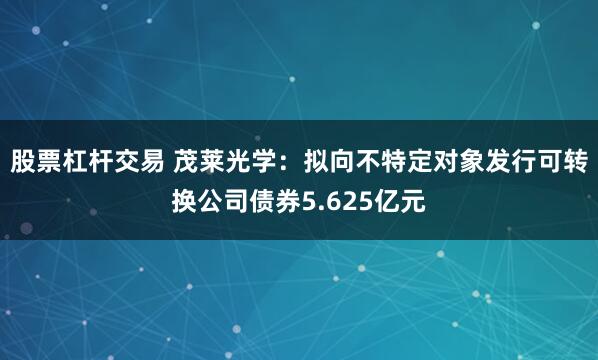 股票杠杆交易 茂莱光学：拟向不特定对象发行可转换公司债券5.625亿元