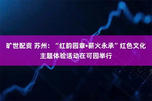 旷世配资 苏州：“红韵园章•薪火永承”红色文化主题体验活动在可园举行