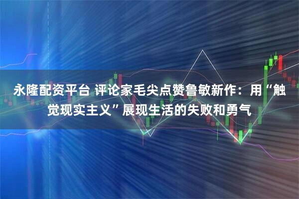 永隆配资平台 评论家毛尖点赞鲁敏新作：用“触觉现实主义”展现生活的失败和勇气
