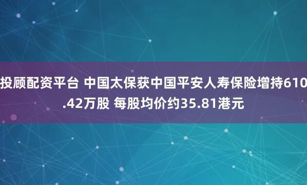 投顾配资平台 中国太保获中国平安人寿保险增持610.42万股 每股均价约35.81港元