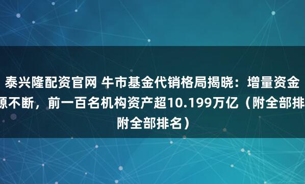 泰兴隆配资官网 牛市基金代销格局揭晓：增量资金源源不断，前一百名机构资产超10.199万亿（附全部排名）