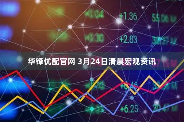华锋优配官网 3月24日清晨宏观资讯