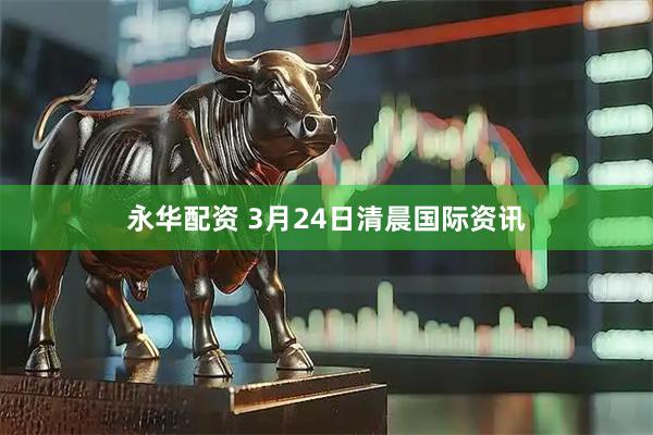 永华配资 3月24日清晨国际资讯
